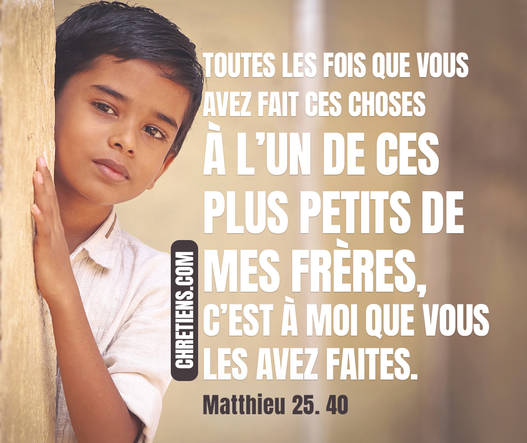 Et le roi leur répondra : Je vous le dis en vérité, toutes les fois que vous avez fait ces choses à l’un de ces plus petits de mes frères, c’est à moi que vous les avez faites. Matthieu 25:40