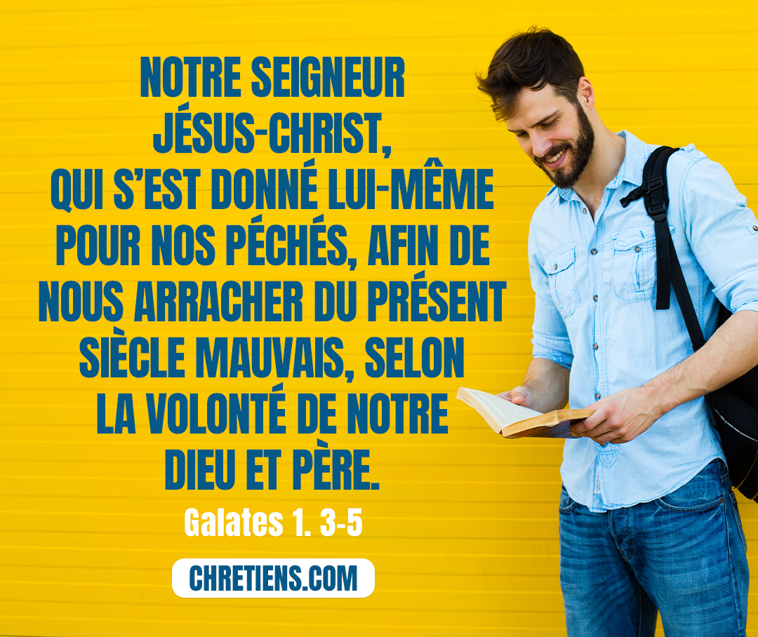 Grâce et paix à vous, de la part de Dieu le Père et de notre Seigneur Jésus Christ, qui s’est donné lui-même pour nos péchés, afin de nous retirer du présent siècle mauvais, selon la volonté de notre Dieu et Père, à qui soit la gloire aux siècles des siècles ! Amen. Galates 1:3-5