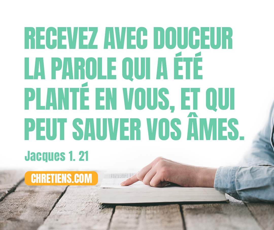 Recevez avec douceur la parole qui a été planté en vous, et qui peut sauver vos âmes. Jacques 1:21 