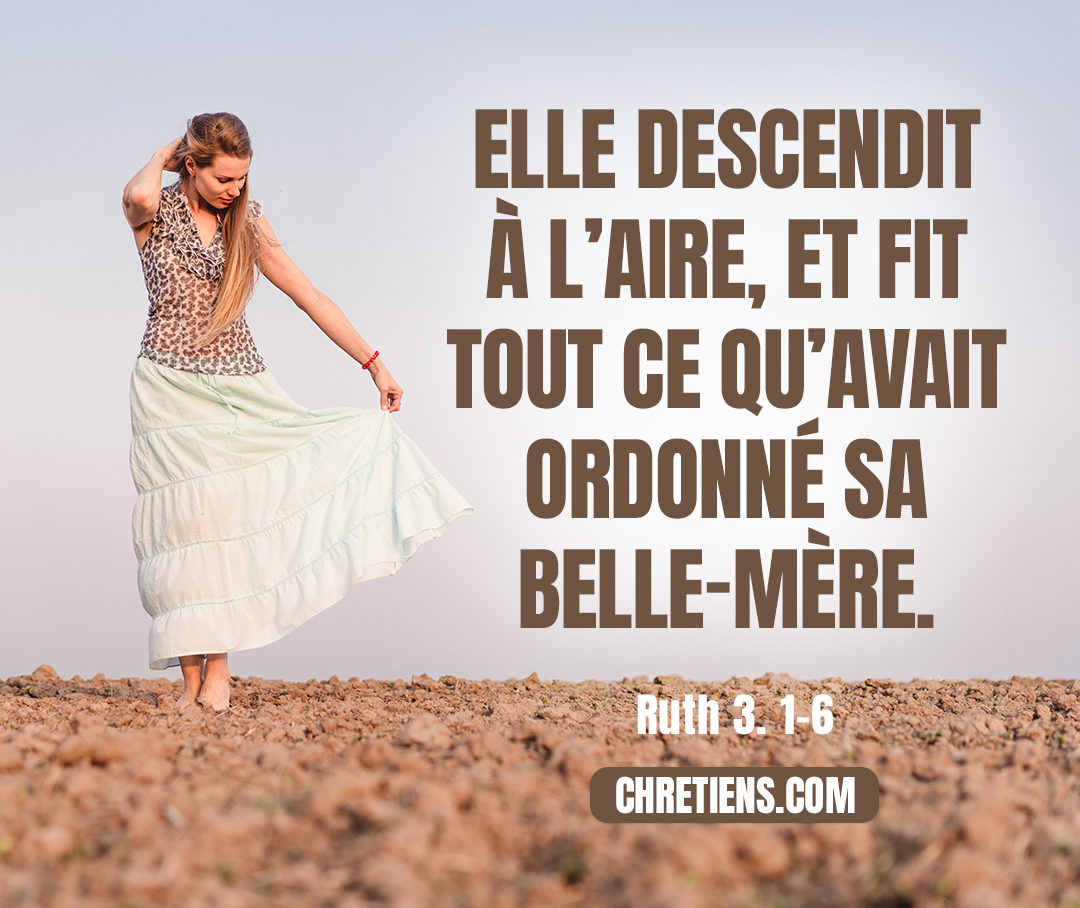 Naomi, sa belle-mère, dit [à Ruth] : … Lave-toi… et oins-toi, mets sur toi tes habits et descends dans l’aire ; ne te fais pas connaître à [Boaz], jusqu’à ce qu’il ait achevé de manger et de boire. Lorsqu’il ira se coucher, tu remarqueras le lieu où il se couche, puis tu iras découvrir ses pieds et tu te coucheras ; lui te fera connaître ce que tu auras à faire… Elle descendit à l’aire et fit selon tout ce que sa belle-mère lui avait commandé. Ruth 3:1-6