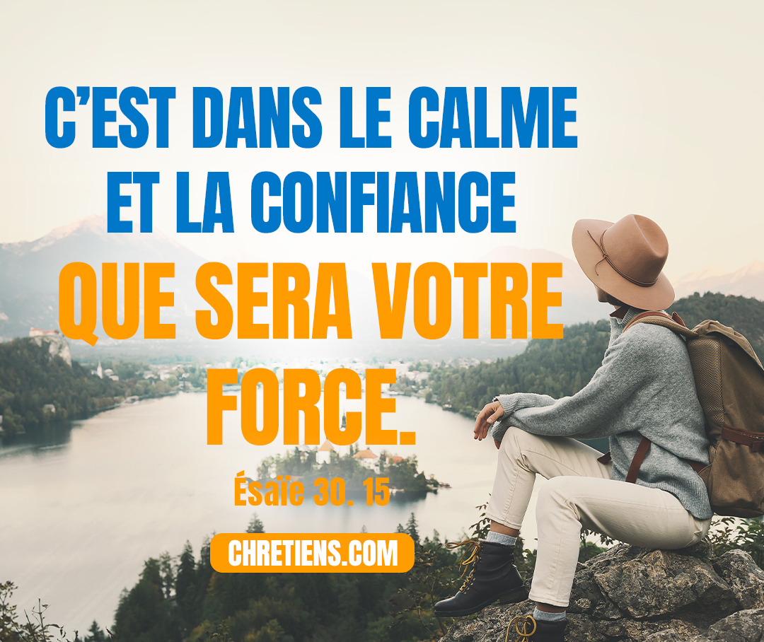 Car ainsi a parlé le Seigneur, l’Éternel, le Saint d’Israël : C’est dans la tranquillité et le repos que sera votre salut, C’est dans le calme et la confiance que sera votre force. Mais vous ne l’avez pas voulu ! Esaïe 30:15