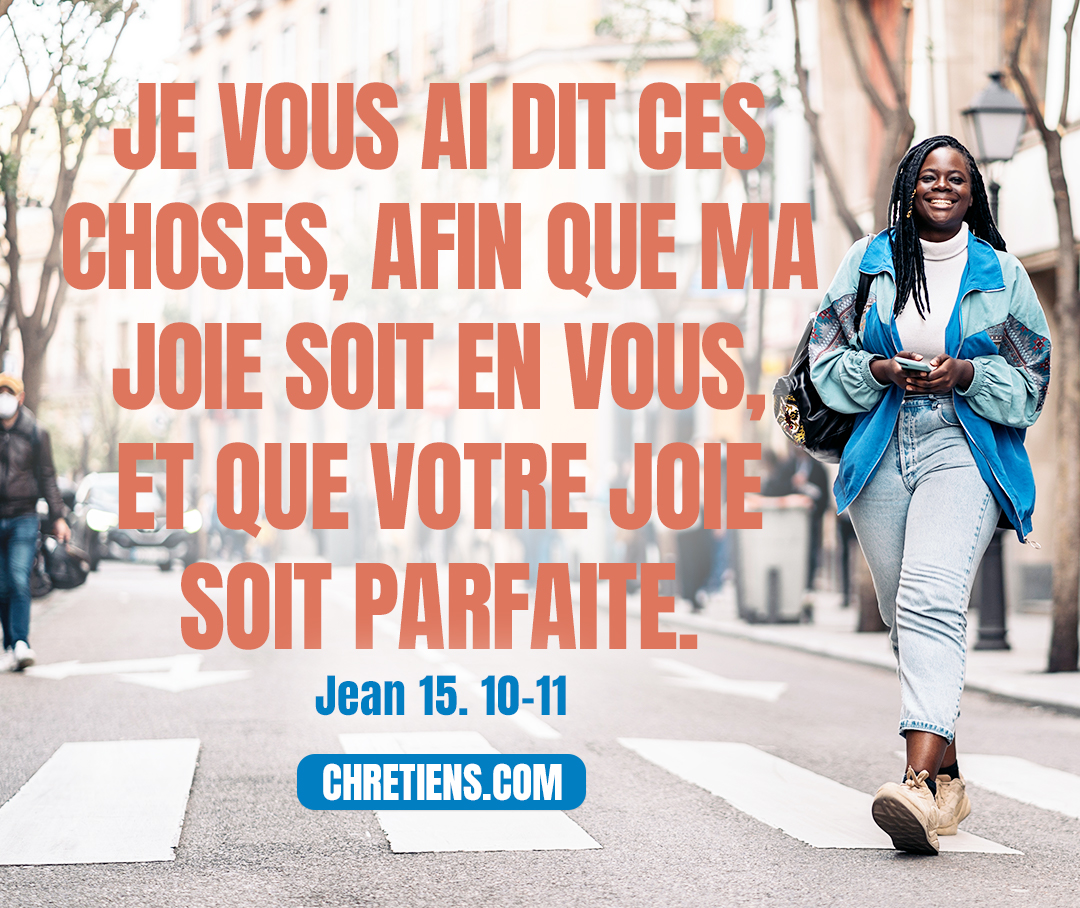 (Jésus dit :) Si vous gardez mes commandements, vous demeurerez dans mon amour, comme moi j’ai gardé les commandements de mon Père et je demeure dans son amour. Je vous ai dit cela afin que ma joie soit en vous et que votre joie soit complète. Jean 15:10-11