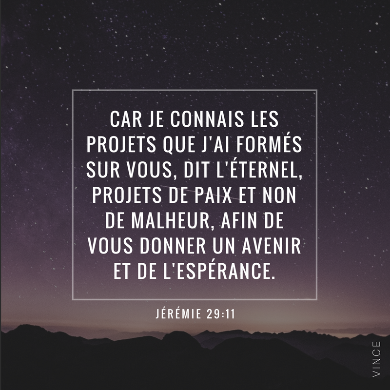 « Car je connais les projets que j’ai formés sur vous, dit l’Éternel, projets de paix et non de malheur, afin de vous donner un avenir et de l’espérance. » (Jérémie 29 :11)