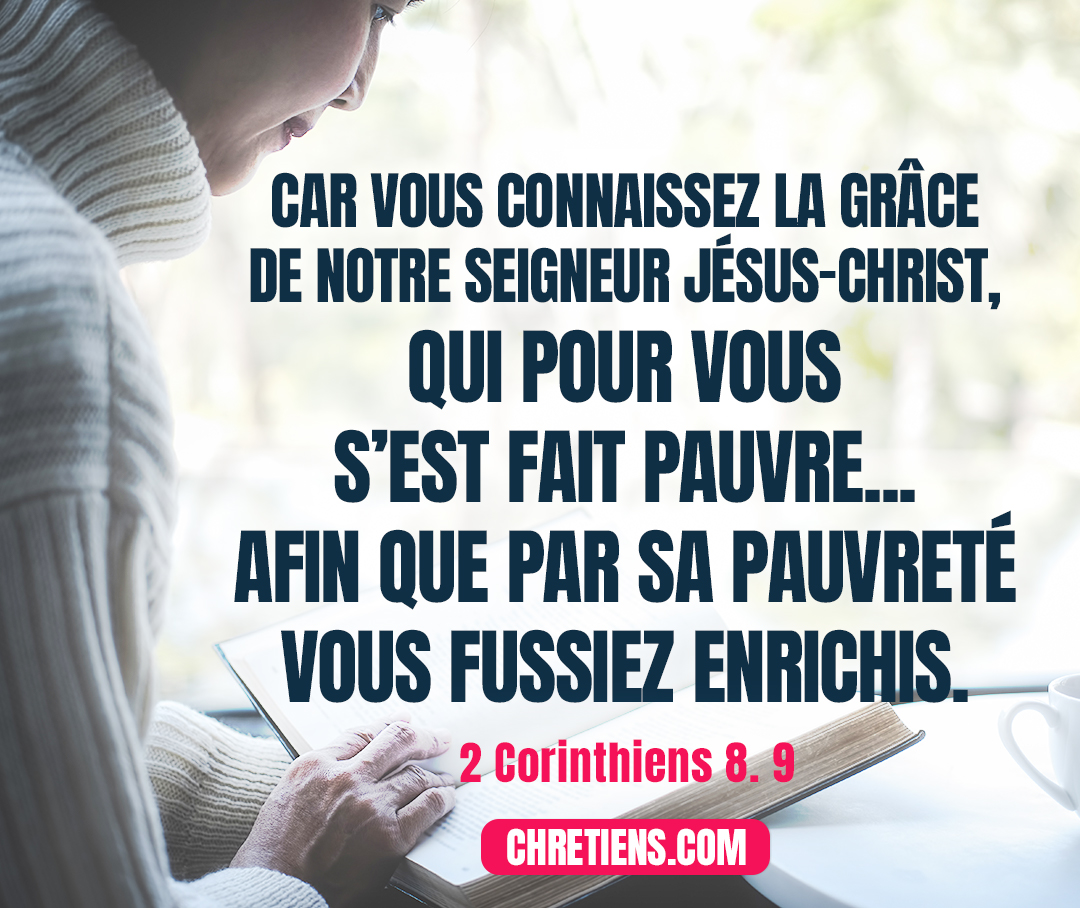 Car vous connaissez la grâce de notre Seigneur Jésus-Christ, qui pour vous s’est fait pauvre, de riche qu’il était, afin que par sa pauvreté vous fussiez enrichis. 2 Corinthiens 8:9