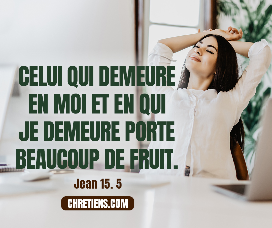 Jean 15:5 - Je suis le cep, vous êtes les sarments. Celui qui demeure en moi et en qui je demeure porte beaucoup de fruit, car sans moi vous ne pouvez rien faire.