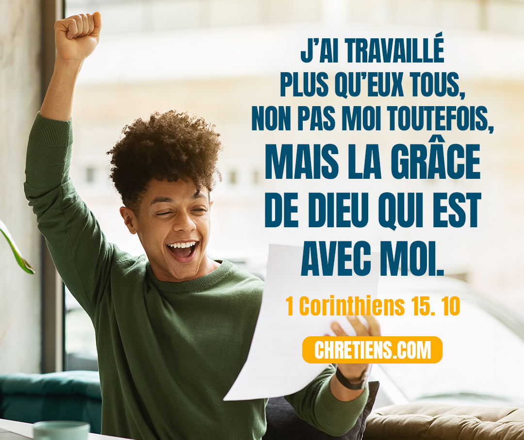 1 Corinthiens 15:10 - Par la grâce de Dieu je suis ce que je suis, et sa grâce envers moi n’a pas été vaine ; loin de là, j’ai travaillé plus qu’eux tous, non pas moi toutefois, mais la grâce de Dieu qui est avec moi.