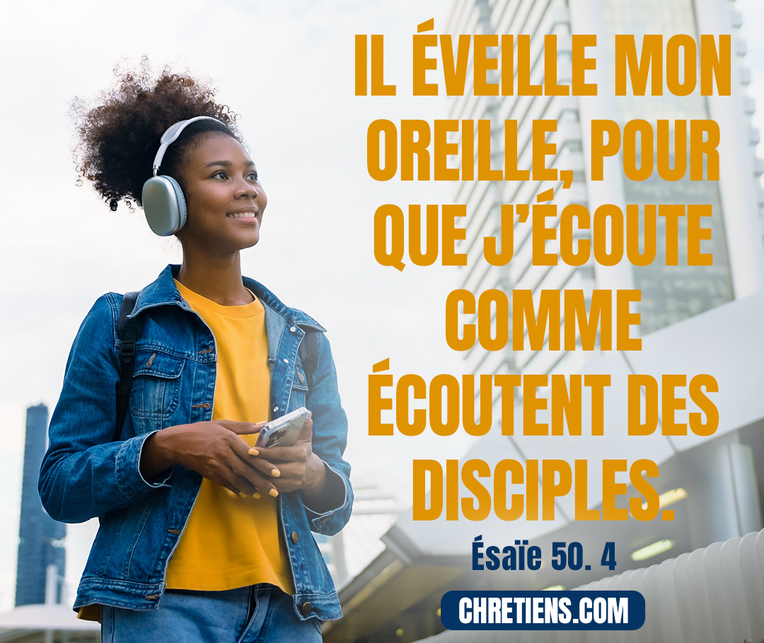 Le Seigneur, l’Éternel, m’a donné une langue exercée, Pour que je sache soutenir par la parole celui qui est abattu ; Il éveille, chaque matin, il éveille mon oreille, Pour que j’écoute comme écoutent des disciples. Esaïe 50:4