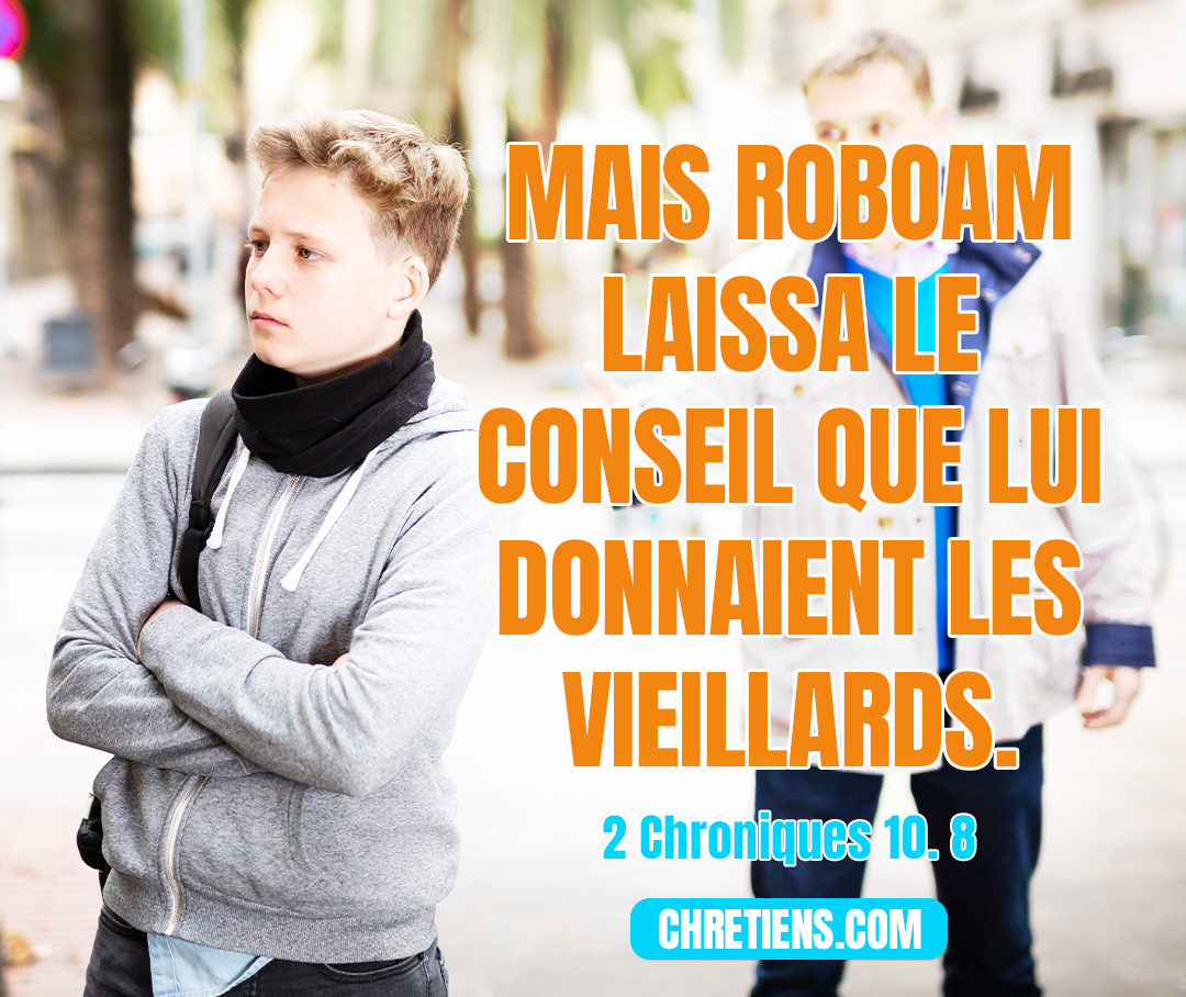 2 Chroniques 10:8 - Mais Roboam laissa le conseil que lui donnaient les vieillards, et il consulta les jeunes gens qui avaient grandi avec lui et qui l’entouraient.