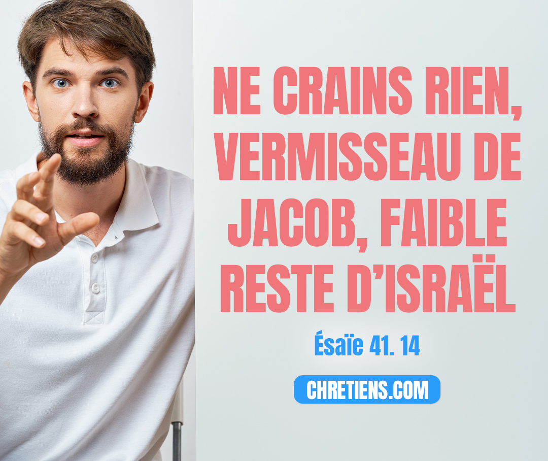 Ne crains rien, vermisseau de Jacob, Faible reste d’Israël ; Je viens à ton secours, dit l’Éternel, Et le Saint d’Israël est ton sauveur. Esaïe 41:14 