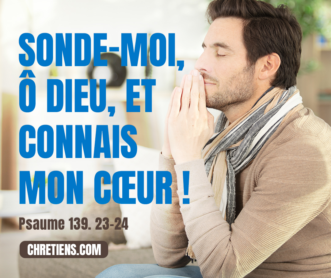 Sonde-moi, ô Dieu ! et connais mon cœur ; éprouve-moi et connais mes pensées. Regarde s’il y a en moi quelque voie de malheur, et conduis-moi dans la voie éternelle. Psaumes 139:23-24 -  