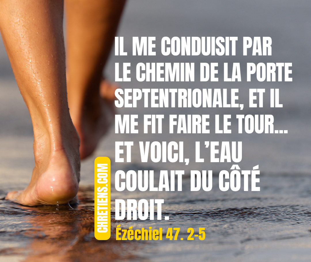 Ezéchiel 47:2-5 - Il me conduisit par le chemin de la porte septentrionale, et il me fit faire le tour par dehors jusqu’à l’extérieur de la porte orientale. Et voici, l’eau coulait du côté droit.