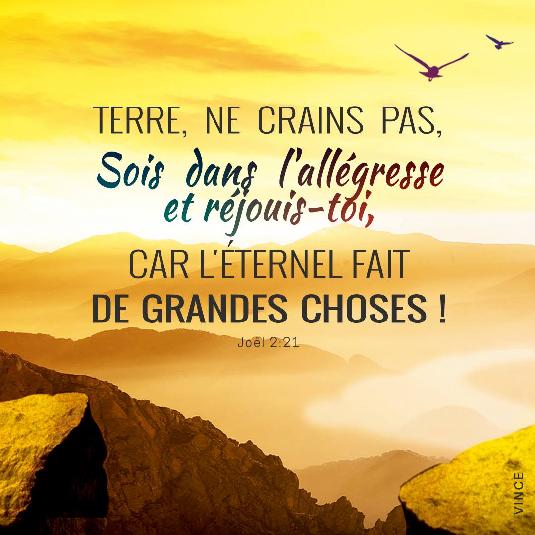 Terre, ne crains pas, Sois dans l’allégresse et réjouis-toi, Car l’Éternel fait de grandes choses ! Joël 2:21