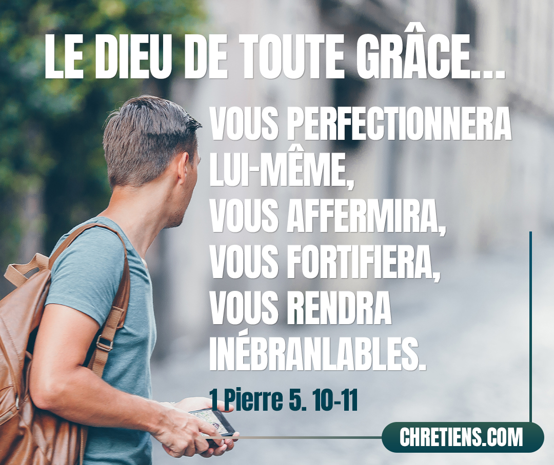 Le Dieu de toute grâce, qui vous a appelés en Jésus-Christ à sa gloire éternelle, après que vous aurez souffert un peu de temps, vous perfectionnera lui-même, vous affermira, vous fortifiera, vous rendra inébranlables. À lui soit la puissance aux siècles des siècles ! Amen ! 1 Pierre 5:10-11