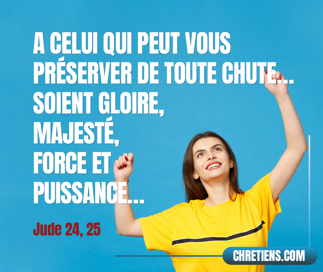 Or, à celui qui peut vous préserver de toute chute et vous faire paraître devant sa gloire irrépréhensibles et dans l’allégresse, à Dieu seul, notre Sauveur, par Jésus-Christ notre Seigneur, soient gloire, majesté, force et puissance, dès avant tous les temps, et maintenant, et dans tous les siècles ! Amen ! Jude 1:24, 25