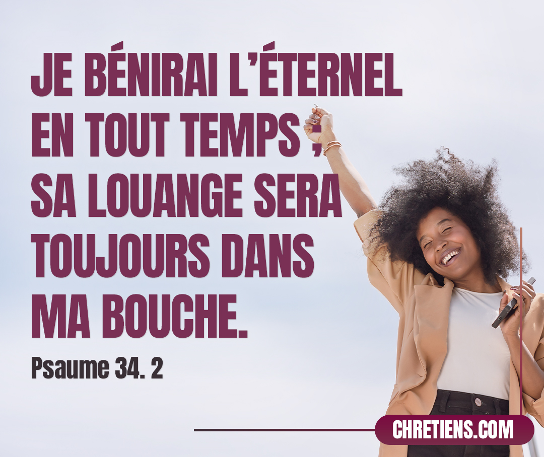 Je bénirai l’Éternel en tout temps ; Sa louange sera toujours dans ma bouche. Psaumes 34:1-2