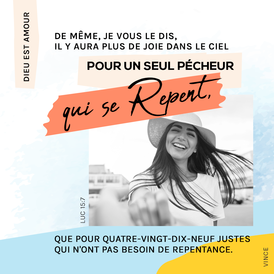 De même, je vous le dis, il y aura plus de joie dans le ciel pour un seul pécheur qui se repent, que pour quatre-vingt-dix-neuf justes qui n’ont pas besoin de repentance. Luc 15:7