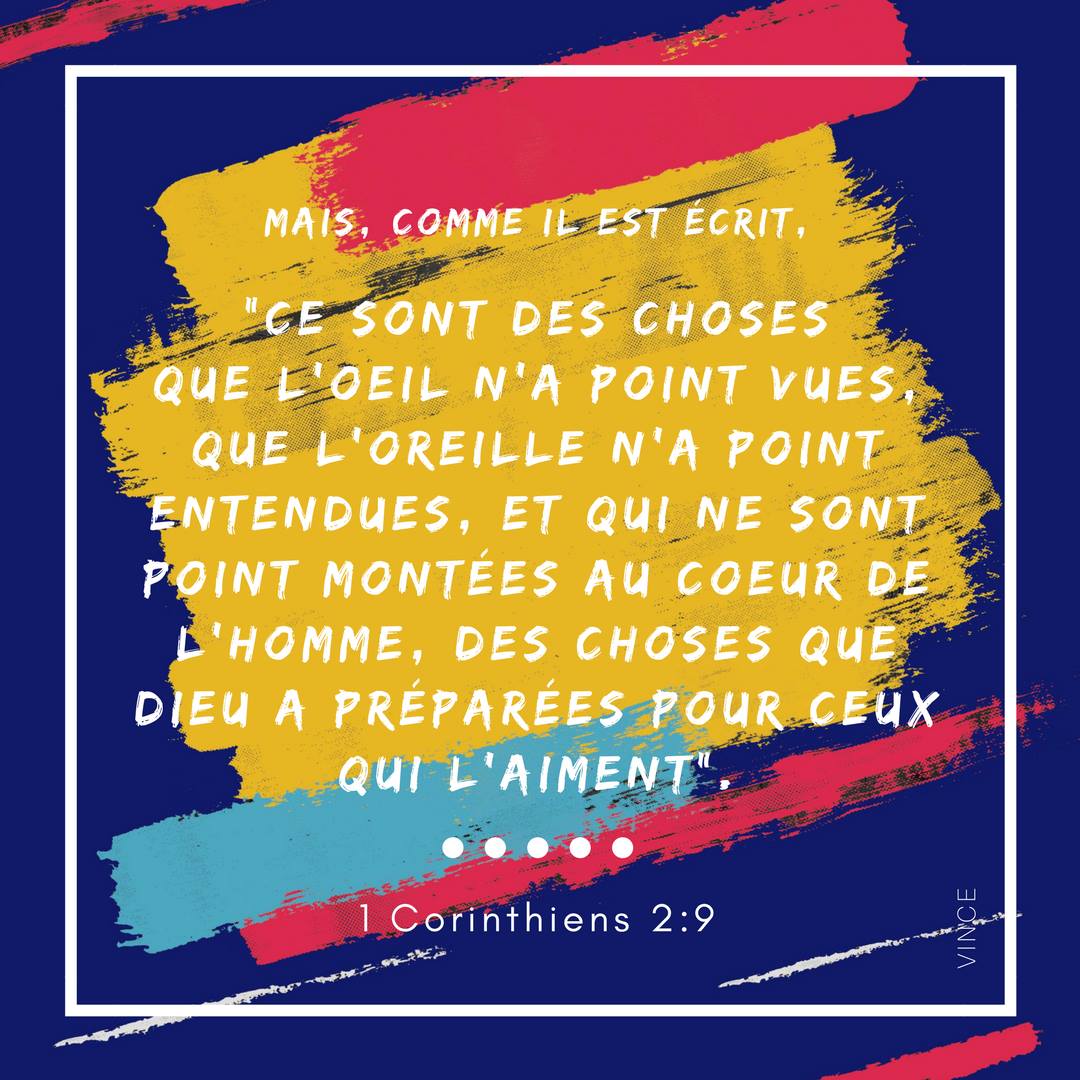 Mais, comme il est écrit, ce sont des choses que l’œil n’a point vues, que l’oreille n’a point entendues, et qui ne sont point montées au cœur de l’homme, des choses que Dieu a préparées pour ceux qui l’aiment. 1 Corinthiens 2:9