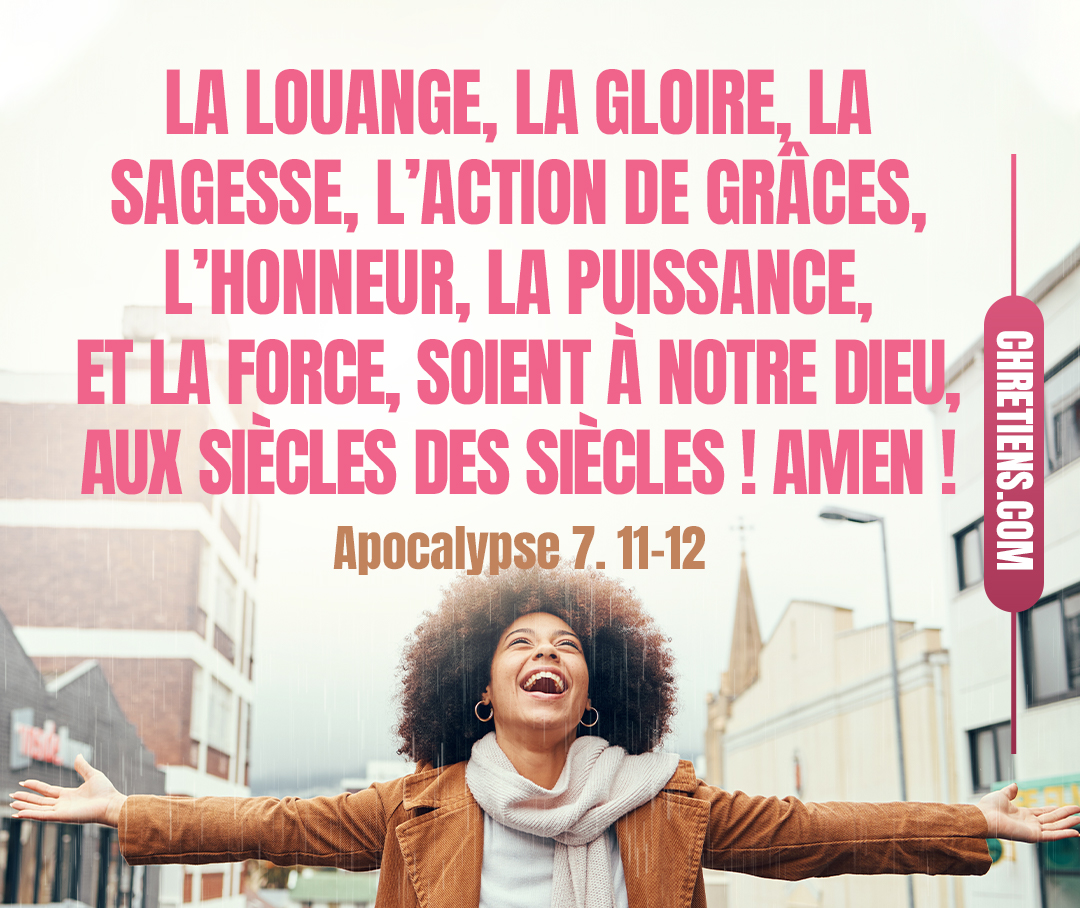 Et tous les anges se tenaient autour du trône et des vieillards et des quatre êtres vivants ; et ils se prosternèrent sur leur face devant le trône, et ils adorèrent Dieu, en disant : Amen ! La louange, la gloire, la sagesse, l’action de grâces, l’honneur, la puissance, et la force, soient à notre Dieu, aux siècles des siècles ! Amen ! Apocalypse 7:11, 12