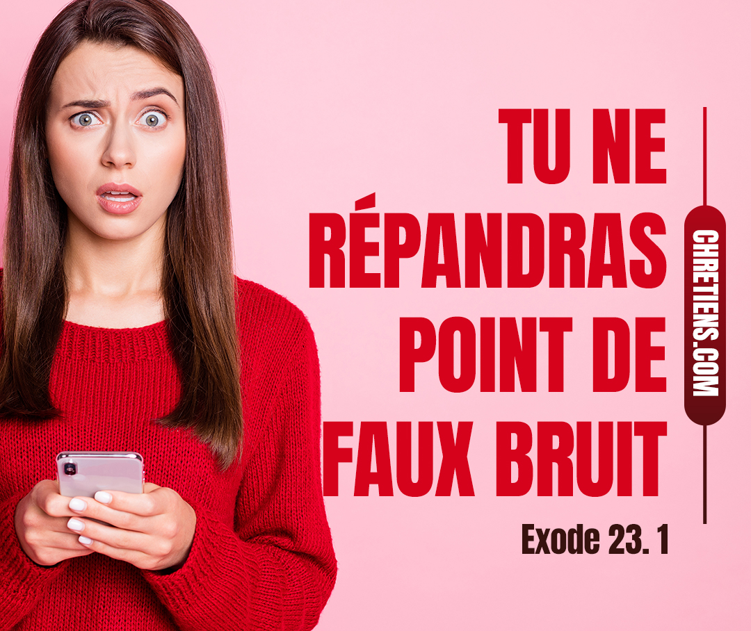 Tu ne répandras point de faux bruit. Tu ne te joindras point au méchant pour faire un faux témoignage. Exode 23:1