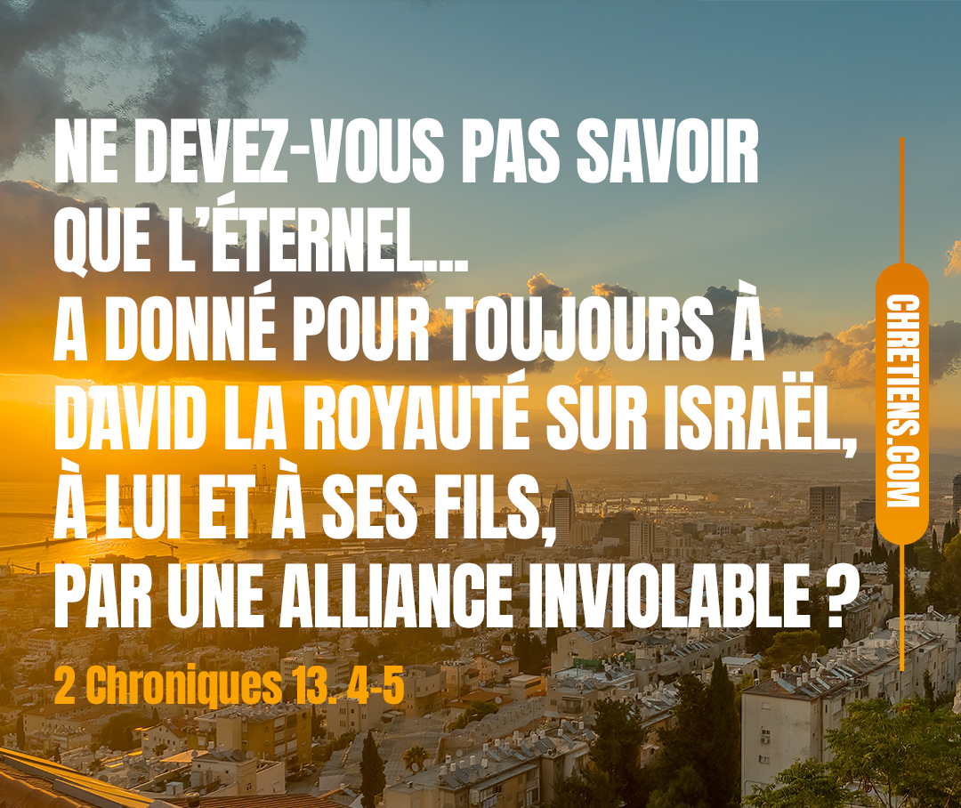 Ne devez-vous pas savoir que l’Éternel, le Dieu d’Israël, a donné pour toujours à David la royauté sur Israël, à lui et à ses fils, par une alliance inviolable ?