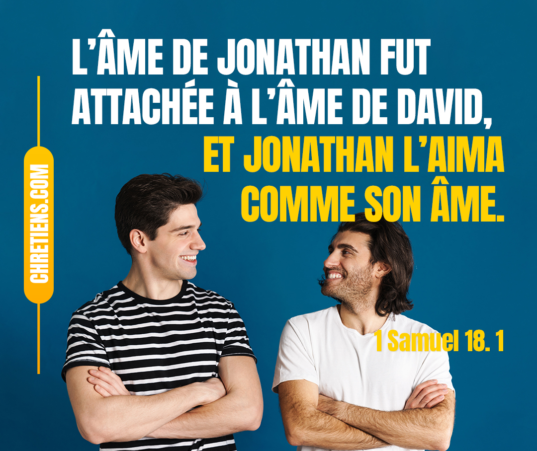 David avait achevé de parler à Saül. Et dès lors l’âme de Jonathan fut attachée à l’âme de David, et Jonathan l’aima comme son âme. 1 Samuel 18:1