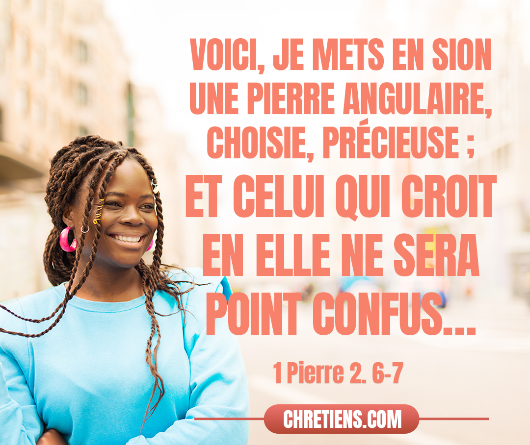 Car il est dit dans l’écriture : Voici, je mets en Sion une pierre angulaire, choisie, précieuse ; Et celui qui croit en elle ne sera point confus. L’honneur est donc pour vous, qui croyez. Mais, pour les incrédules, La pierre qu’ont rejetée ceux qui bâtissaient Est devenue la principale de l’angle, Et une pierre d’achoppement Et un rocher de scandale. 1 Pierre 2:6-7 