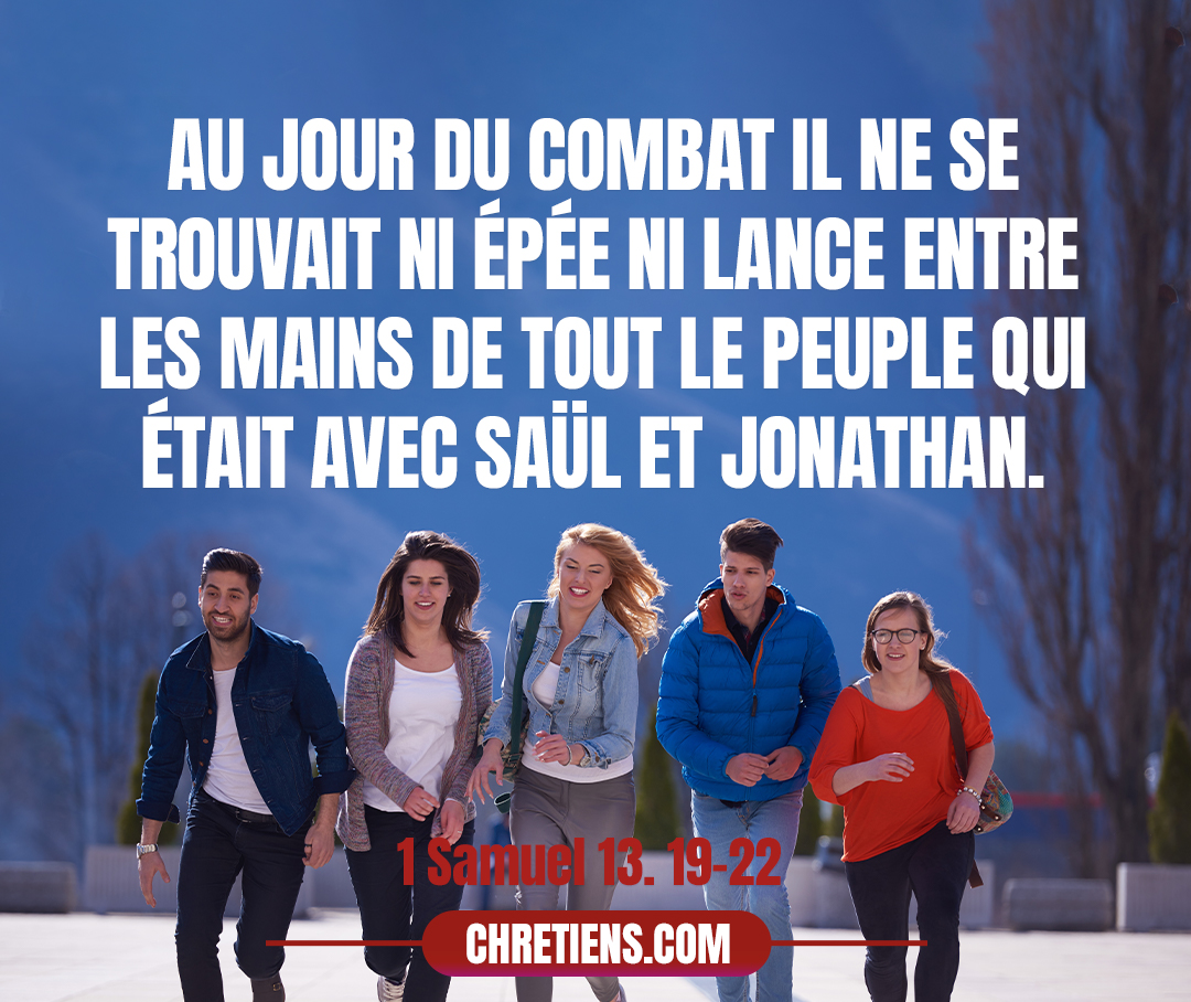 1 Samuel 13:22 - Il arriva qu’au jour du combat il ne se trouvait ni épée ni lance entre les mains de tout le peuple qui était avec Saül et Jonathan ; il ne s’en trouvait qu’auprès de Saül et de Jonathan, son fils.