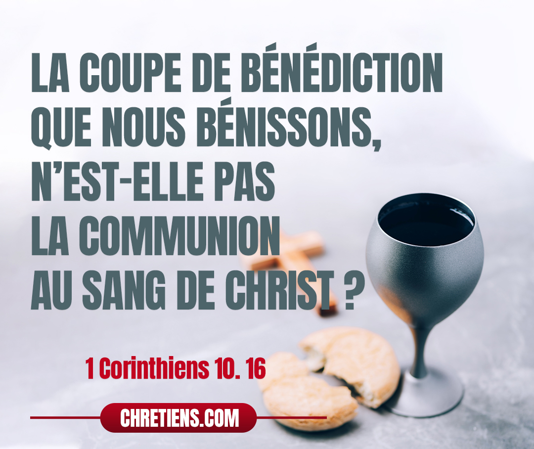 1 Corinthiens 10:16 - La coupe de bénédiction que nous bénissons, n’est-elle pas la communion au sang de Christ ? Le pain que nous rompons, n’est-il pas la communion au corps de Christ ?