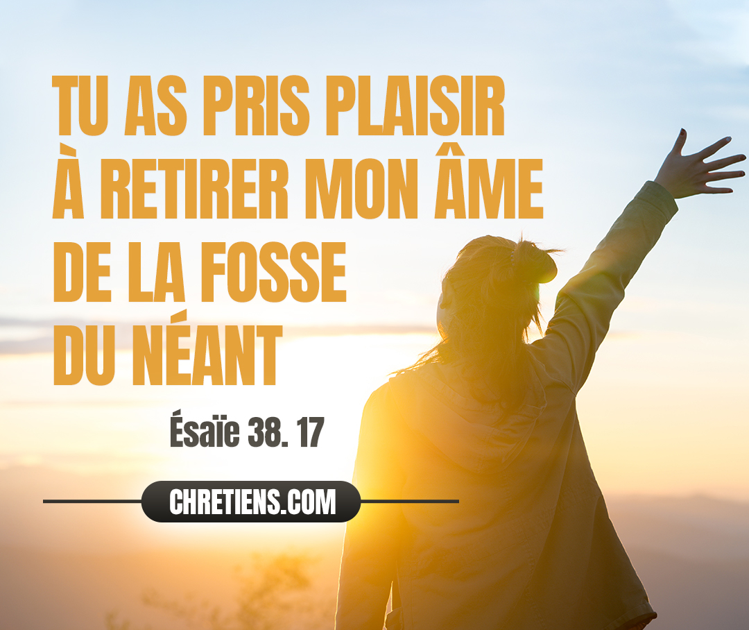 Voici, mes souffrances mêmes sont devenues mon salut ; Tu as pris plaisir à retirer mon âme de la fosse du néant, Car tu as jeté derrière toi tous mes péchés. Esaïe 38:17