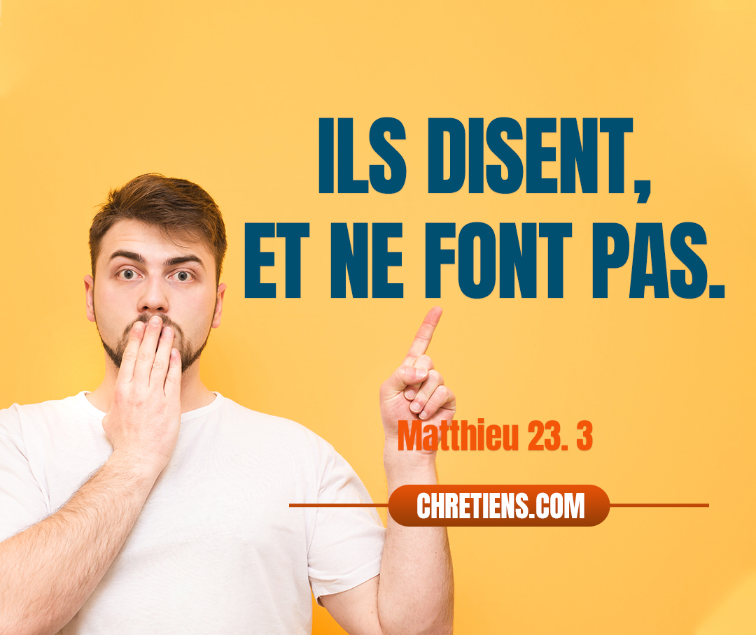 Faites donc et observez tout ce qu’ils vous disent ; mais n’agissez pas selon leurs œuvres. Car ils disent, et ne font pas. Matthieu 23:3