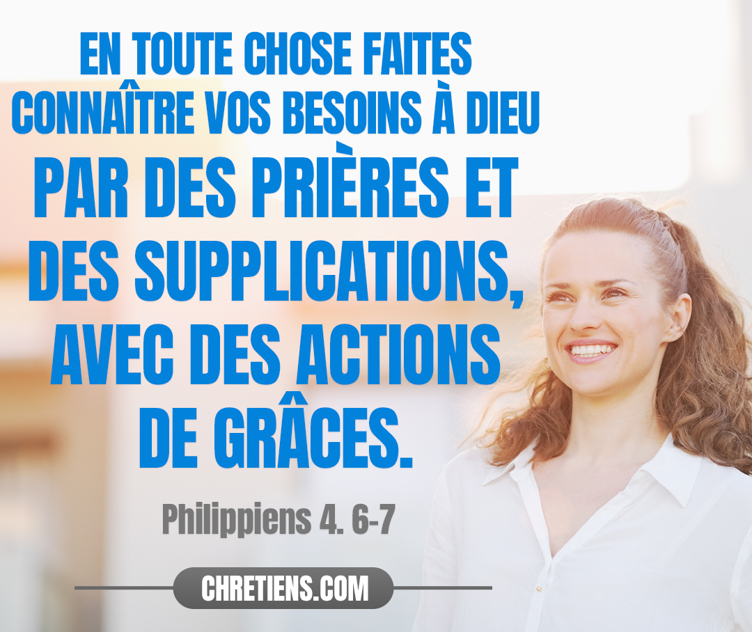 Ne vous inquiétez de rien ; mais en toute chose faites connaître vos besoins à Dieu par des prières et des supplications, avec des actions de grâces. Et la paix de Dieu, qui surpasse toute intelligence, gardera vos cœurs et vos pensées en Jésus-Christ. Philippiens 4:6, 7