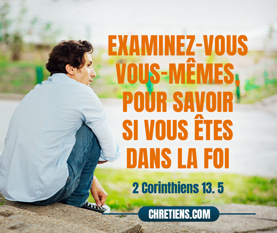 Examinez-vous vous mêmes, pour savoir si vous êtes dans la foi ; éprouvez-vous vous-mêmes. Ne reconnaissez-vous pas que Jésus-Christ est en vous ? à moins peut-être que vous ne soyez réprouvés. 2 Corinthiens 13:5 