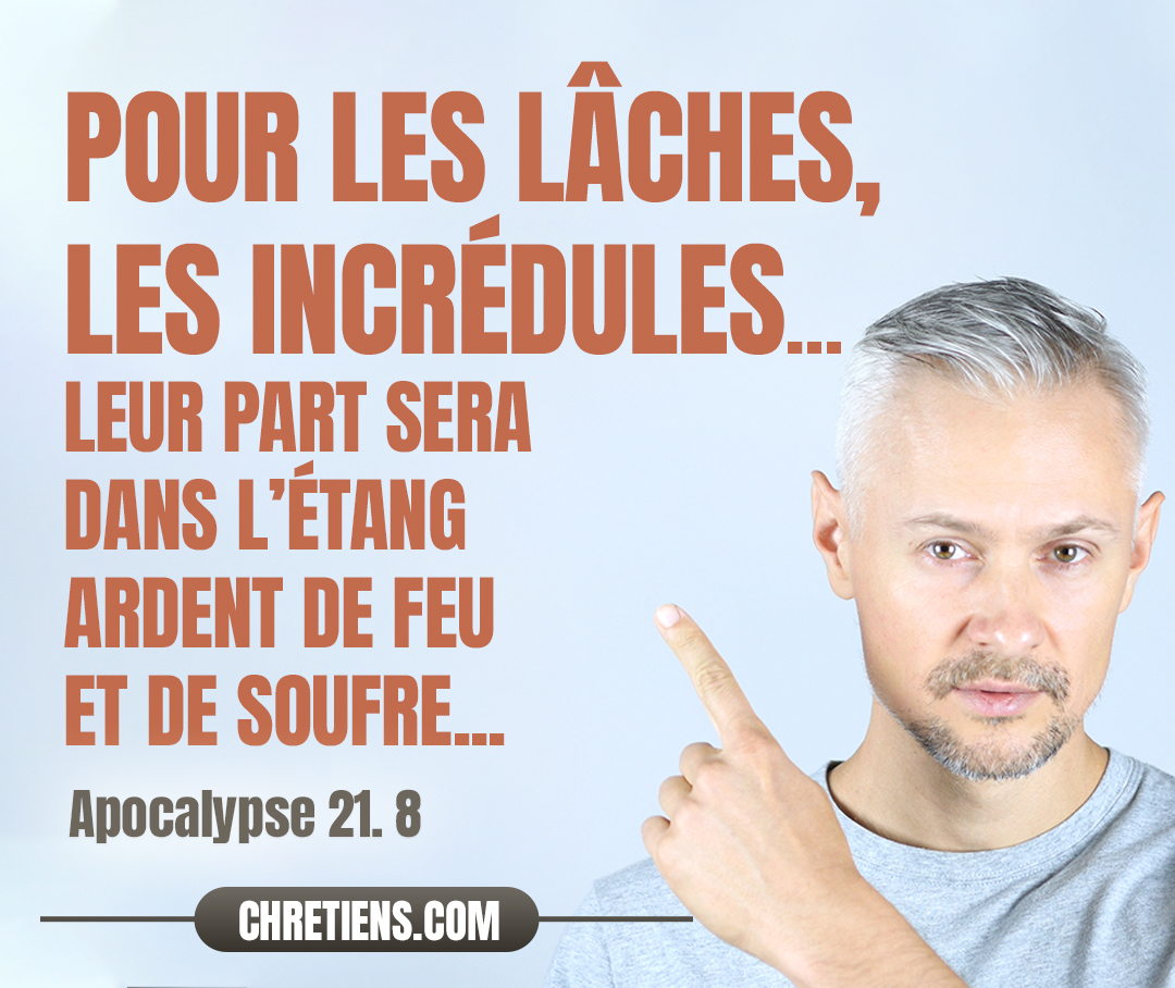 Mais pour les lâches, les incrédules, les abominables, les meurtriers, les impudiques, les enchanteurs, les idolâtres, et tous les menteurs, leur part sera dans l’étang ardent de feu et de soufre, ce qui est la seconde mort. Apocalypse 21:8 