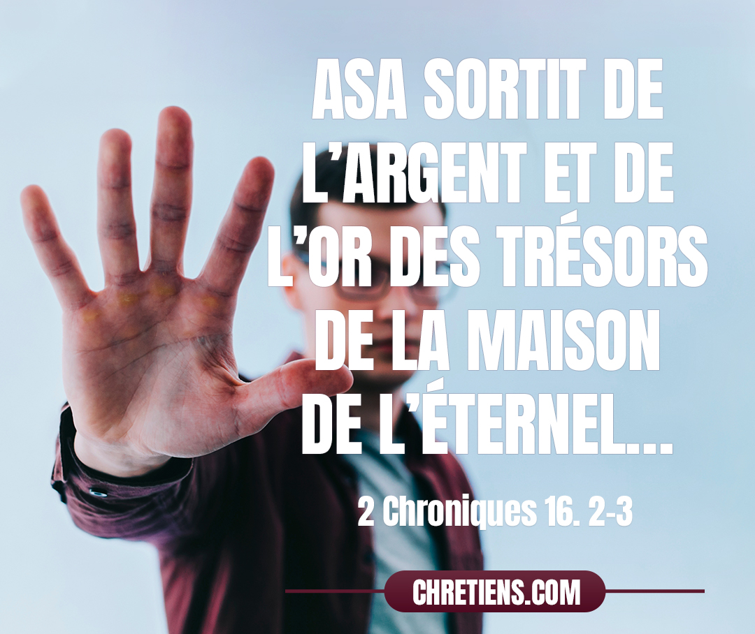 2 Chroniques 16:2 - Asa sortit de l’argent et de l’or des trésors de la maison de l’Éternel et de la maison du roi, et il envoya des messagers vers Ben Hadad, roi de Syrie, qui habitait à Damas.