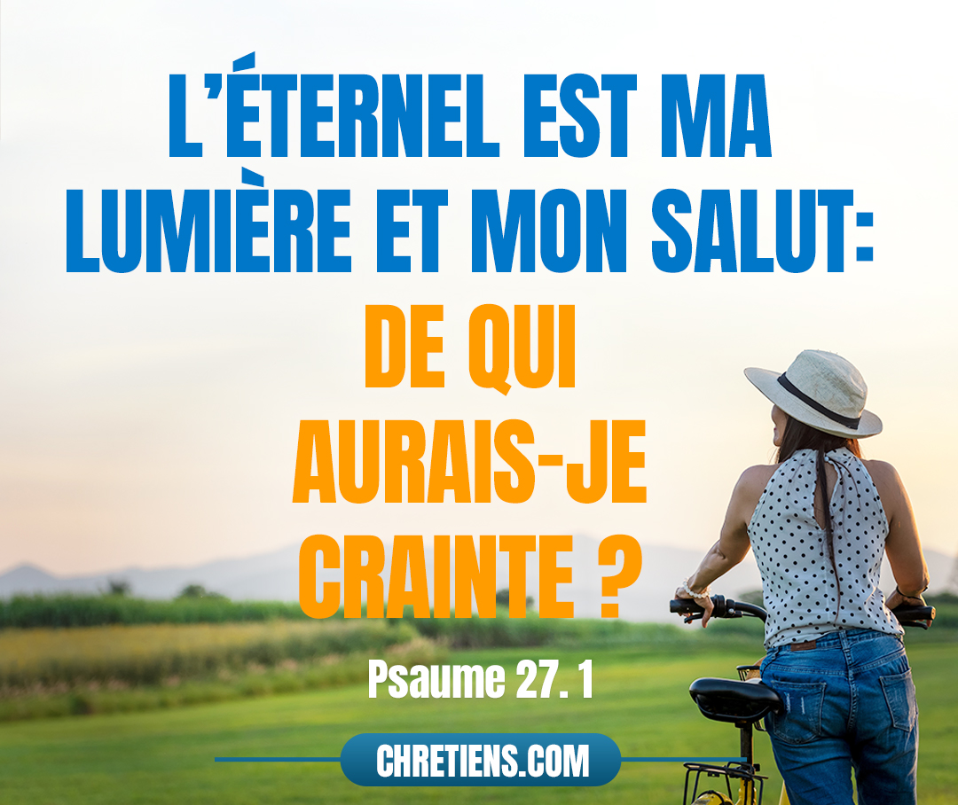 De David. L’Éternel est ma lumière et mon salut : De qui aurais-je crainte ? L’Éternel est le soutien de ma vie : De qui aurais-je peur ? Psaumes 27:1 