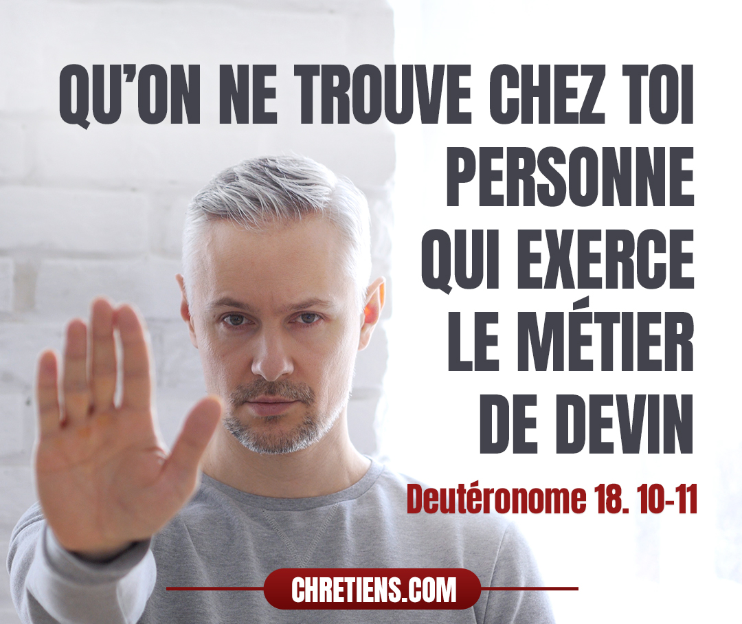 Qu’on ne trouve chez toi personne qui fasse passer son fils ou sa fille par le feu, personne qui exerce le métier de devin, d’astrologue, d’augure, de magicien, d’enchanteur, personne qui consulte ceux qui évoquent les esprits ou disent la bonne aventure, personne qui interroge les morts. Deutéronome 18:10, 11