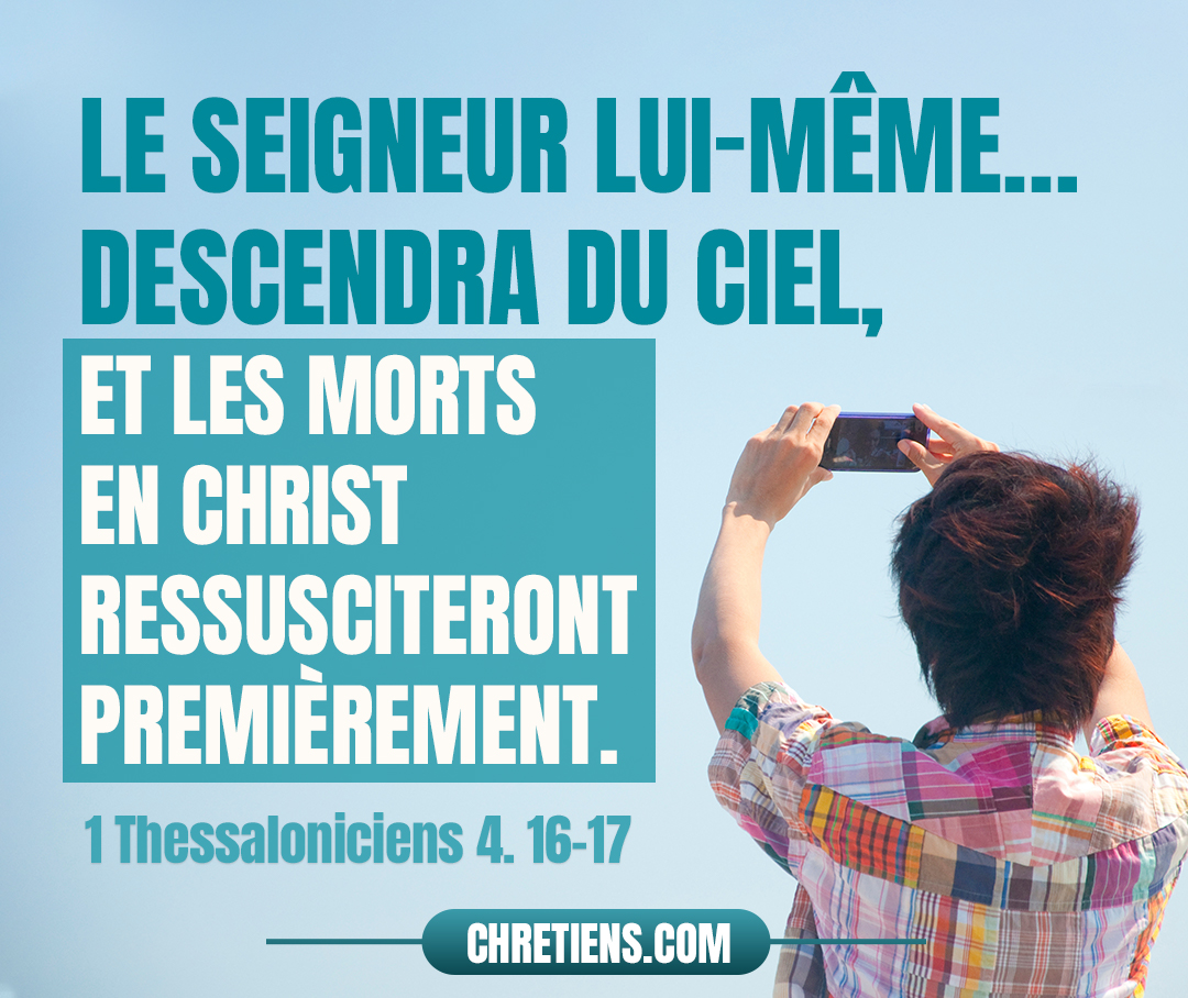 Car le Seigneur lui-même, à un signal donné, à la voix d’un archange, et au son de la trompette de Dieu, descendra du ciel, et les morts en Christ ressusciteront premièrement. Ensuite, nous les vivants, qui seront restés, nous serons tous ensemble enlevés avec eux sur des nuées, à la rencontre du Seigneur dans les airs, et ainsi nous serons toujours avec le Seigneur. 1 Thessaloniciens 4:16, 17