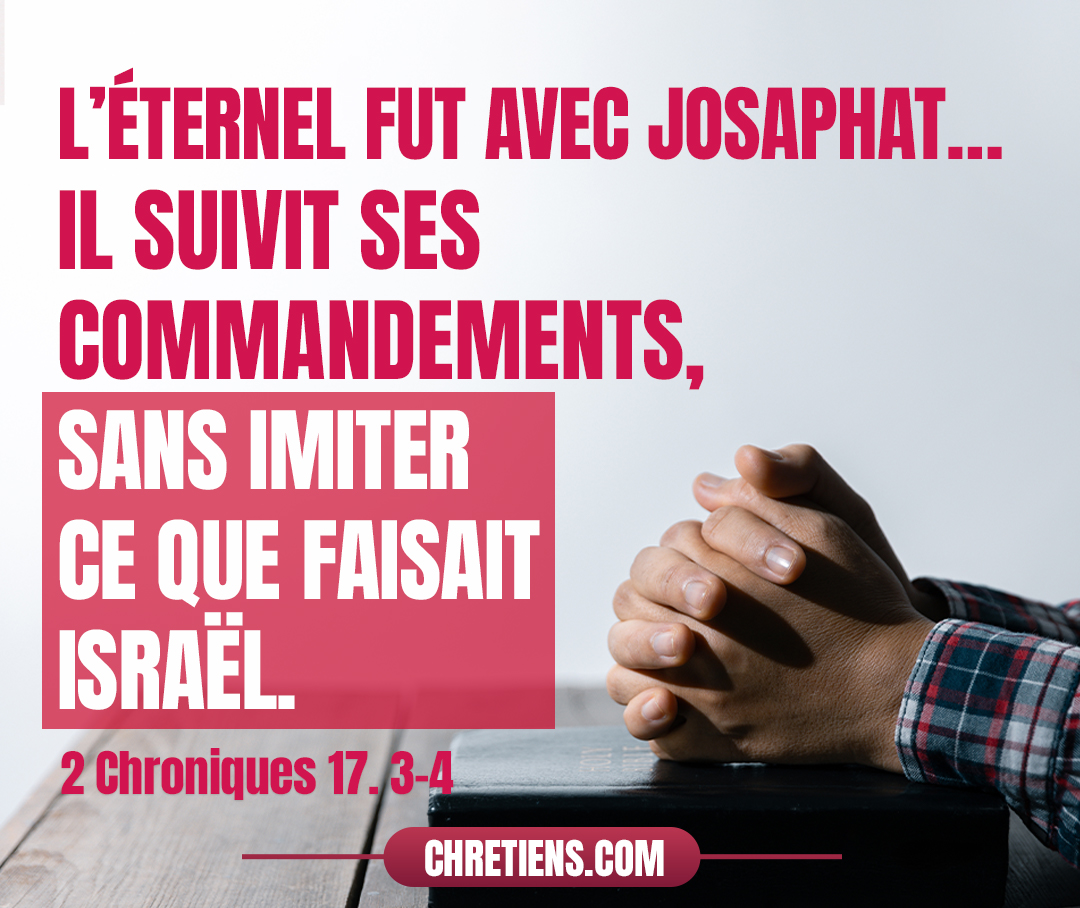 L’Éternel fut avec Josaphat, parce qu’il marcha dans les premières voies de David, son père, et qu’il ne rechercha point les Baals ; car il eut recours au Dieu de son père, et il suivit ses commandements, sans imiter ce que faisait Israël. 2 Chroniques 17:3-4