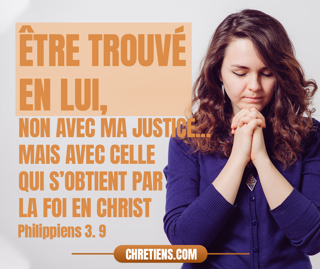 Etre trouvé en lui, non avec ma justice, celle qui vient de la loi, mais avec celle qui s’obtient par la foi en Christ, la justice qui vient de Dieu par la foi. Philippiens 3:9