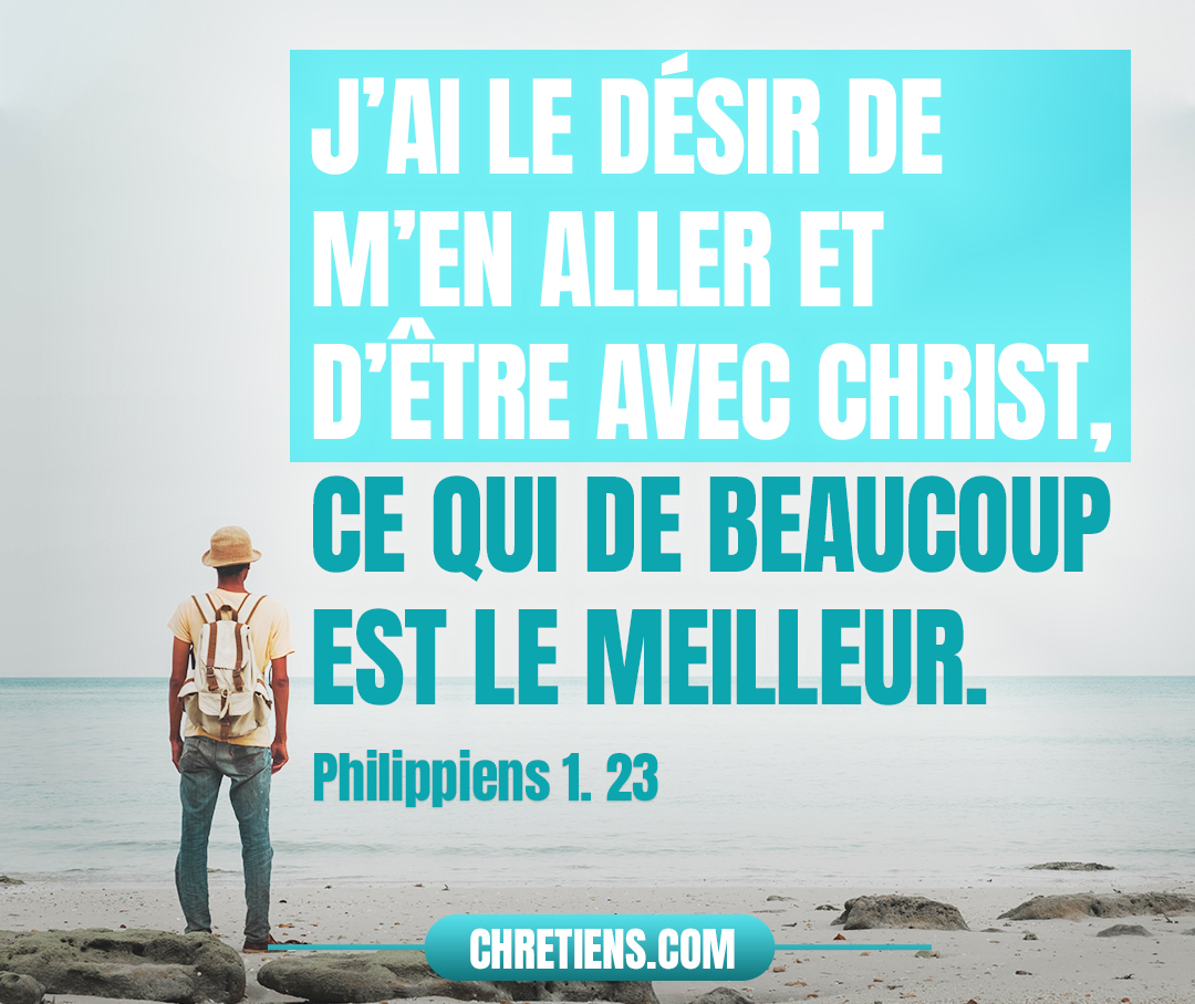 Je suis pressé des deux côtés : j’ai le désir de m’en aller et d’être avec Christ, ce qui de beaucoup est le meilleur. Philippiens 1:23