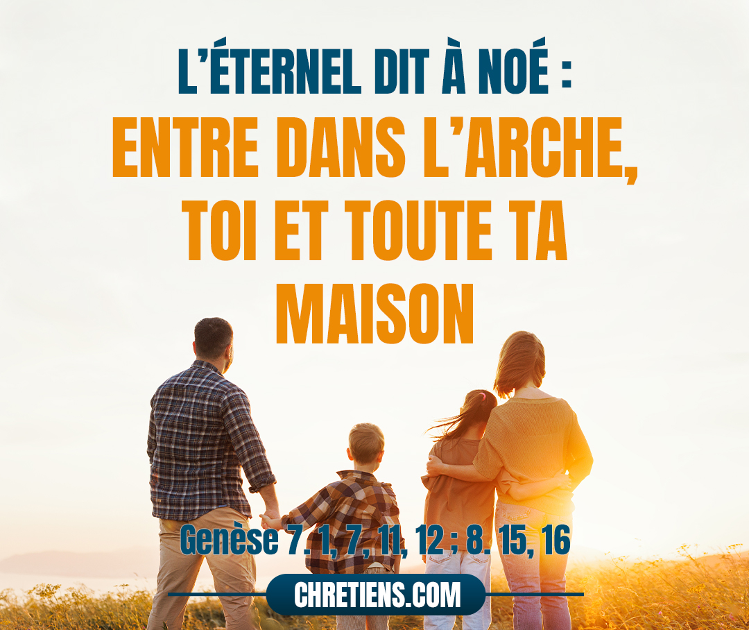 L’Éternel dit à Noé : Entre dans l’arche, toi et toute ta maison ; car je t’ai vu juste devant moi parmi cette génération… Noé entra dans l’arche… L’an 600 de la vie de Noé… toutes les fontaines du grand abîme se rompirent et les écluses des cieux s’ouvrirent ; la pluie fut sur la terre 40 jours et 40 nuits… Dieu parla ainsi à Noé : Sors de l’arche, toi, ta femme, tes fils et les femmes de tes fils avec toi. Genèse 7:1, 11, 12 ; 8. 15, 16 