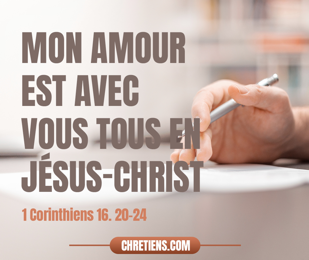 Tous les frères vous saluent. Saluez-vous les uns les autres par un saint baiser. Cette salutation est de ma main à moi, Paul. Si quelqu’un n’aime pas le Seigneur Jésus Christ, qu’il soit anathème. Maranatha ! Que la grâce du Seigneur Jésus Christ soit avec vous ! Mon amour est avec vous tous dans le Christ Jésus. Amen. 1 Corinthiens 16:20-24 