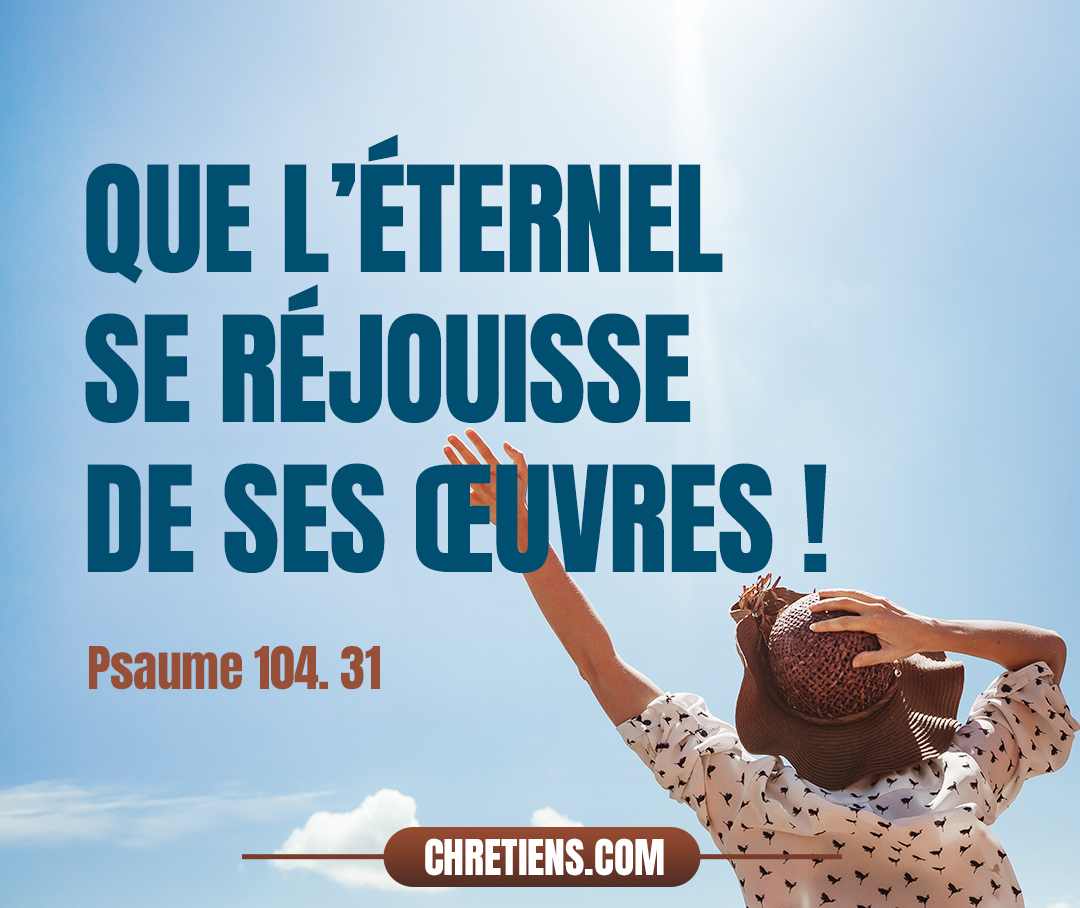 Que la gloire de l’Éternel subsiste à jamais ! Que l’Éternel se réjouisse de ses œuvres ! Psaumes 104:31 