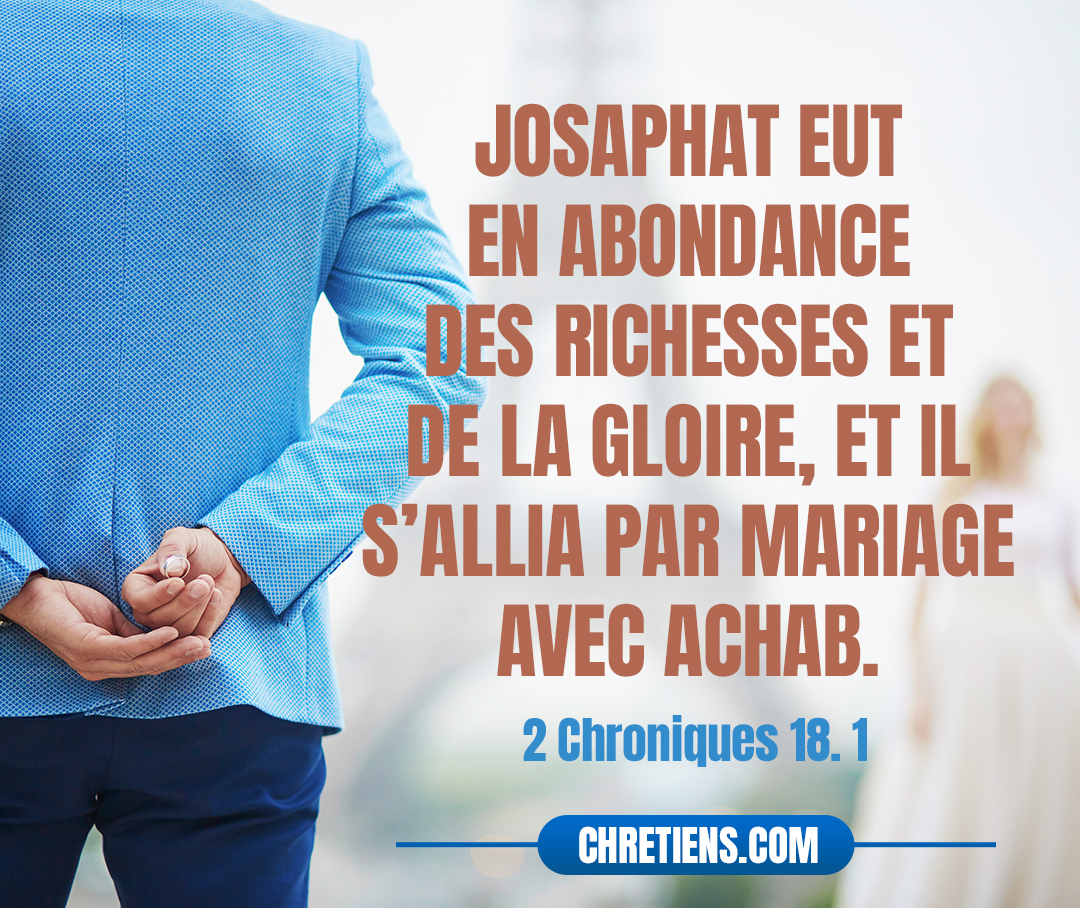 Josaphat eut en abondance des richesses et de la gloire, et il s’allia par mariage avec Achab. 2 Chroniques 18:1 