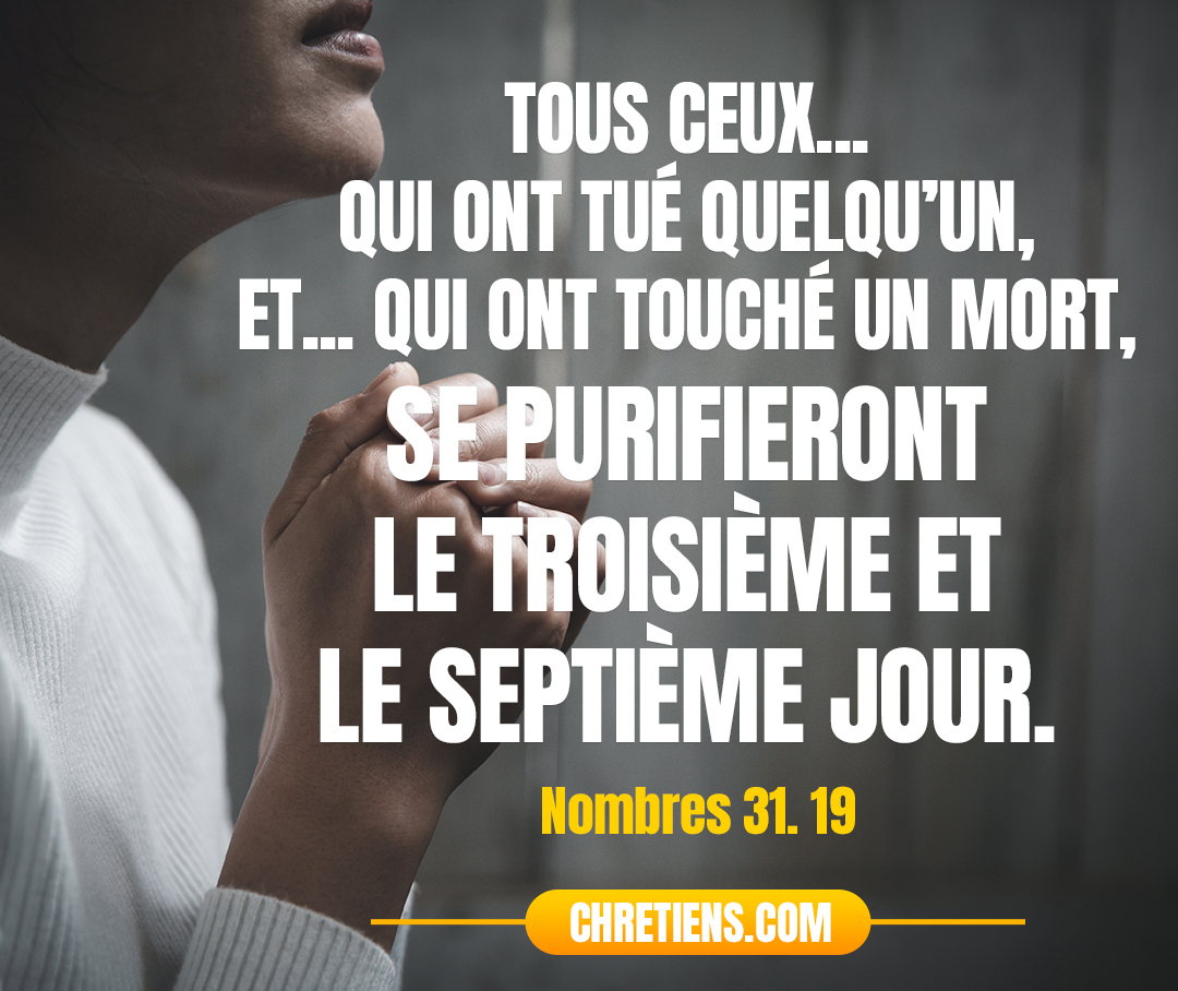 Nombres 31:19 - Et vous, campez pendant sept jours hors du camp ; tous ceux d’entre vous qui ont tué quelqu’un, et tous ceux qui ont touché un mort, se purifieront le troisième et le septième jour, eux et vos prisonniers.