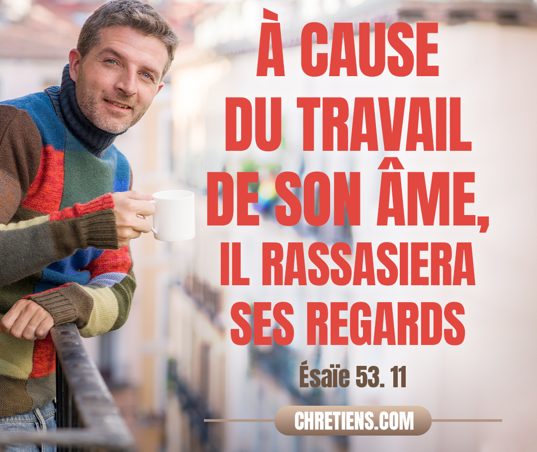 À cause du travail de son âme, il rassasiera ses regards ; Par sa connaissance mon serviteur juste justifiera beaucoup d’hommes, Et il se chargera de leurs iniquités. Esaïe 53:11