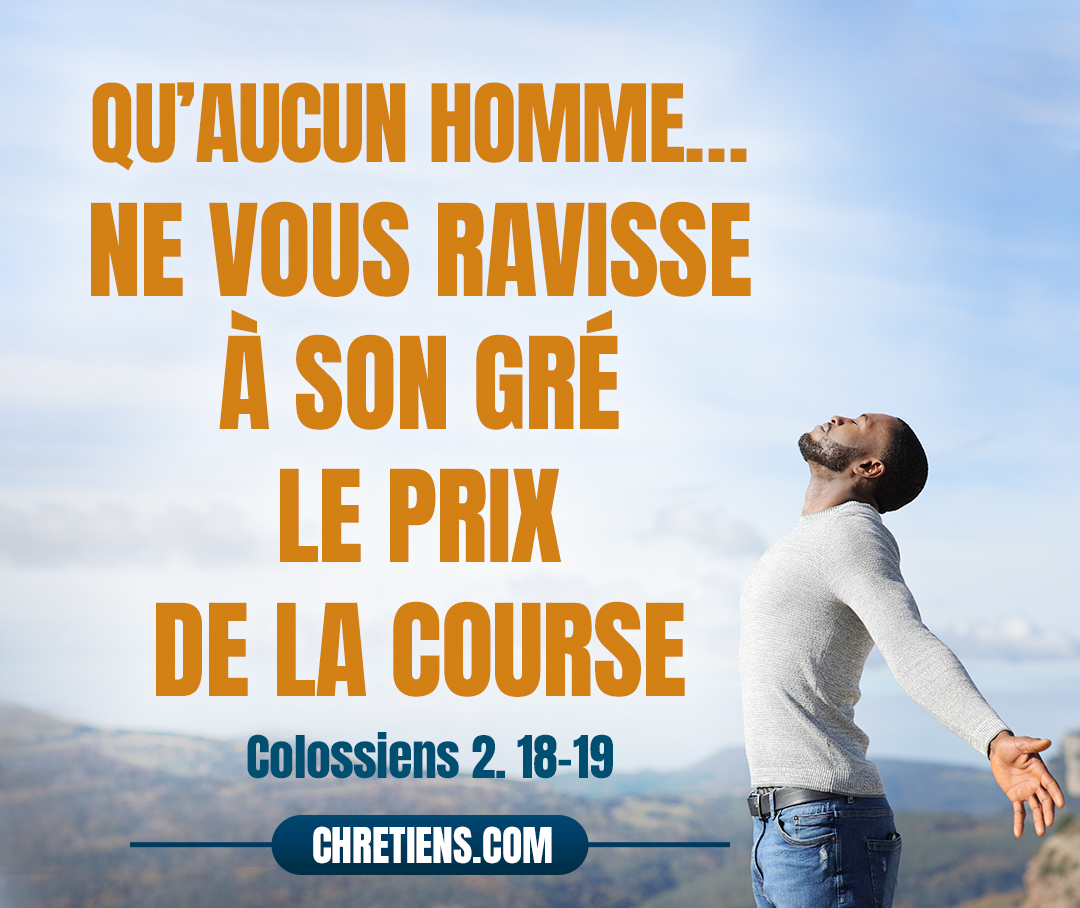 Qu’aucun homme, sous une apparence d’humilité et par un culte des anges, ne vous ravisse à son gré le prix de la course, tandis qu’il s’abandonne à ses visions et qu’il est enflé d’un vain orgueil par ses pensées charnelles, sans s’attacher au chef, dont tout le corps, assisté et solidement assemblé par des jointures et des liens, tire l’accroissement que Dieu donne. Colossiens 2:18-19