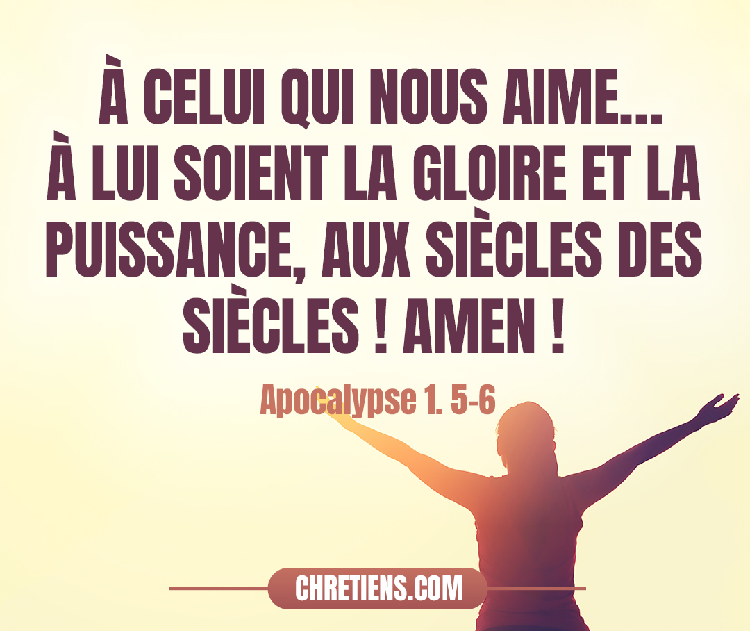 À celui qui nous aime, et qui nous a lavés de nos péchés dans son sang – et il a fait de nous un royaume, des sacrificateurs pour son Dieu et Père –, à lui la gloire et la force aux siècles des siècles ! Apocalypse 1. 5, 6 Apocalypse 1:5- 6