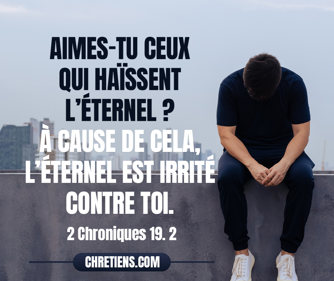 Jéhu, fils de Hanani, le prophète, alla au-devant de lui. Et il dit au roi Josaphat : Doit-on secourir le méchant, et aimes-tu ceux qui haïssent l’Éternel ? À cause de cela, l’Éternel est irrité contre toi. 2 Chroniques 19:2 