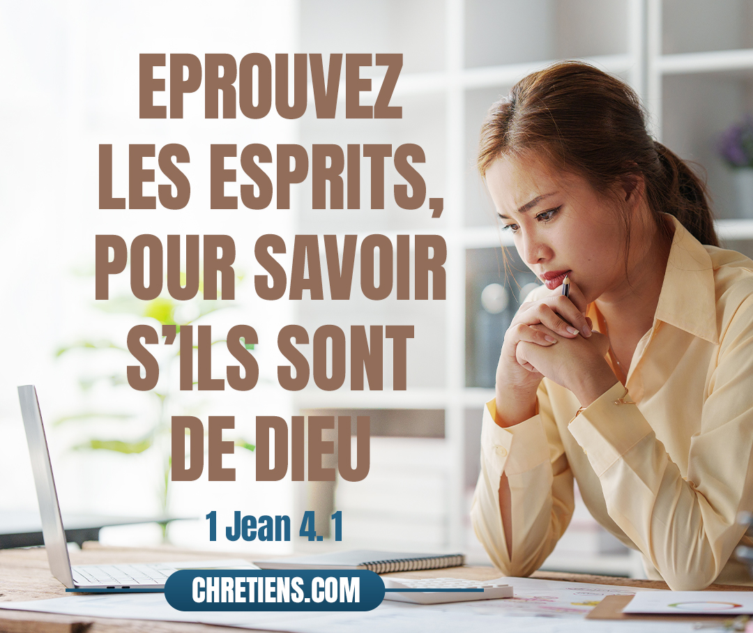 Bien-aimés, n’ajoutez pas foi à tout esprit ; mais éprouvez les esprits, pour savoir s’ils sont de Dieu, car plusieurs faux prophètes sont venus dans le monde. 1 Jean 4:1 